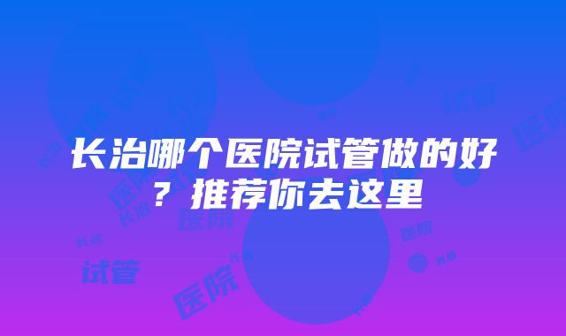 长治哪个医院试管做的好?推荐你去这里