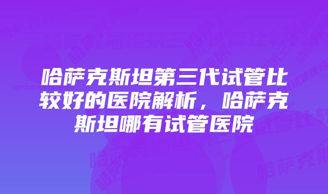哈萨克斯坦第三代试管比较好的医院解析,哈萨克斯坦哪有试管医院