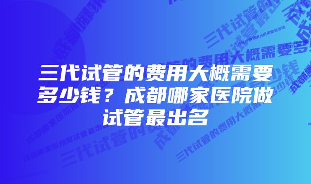 三代试管的费用大概需要多少钱?成都哪家医院做试管最出名