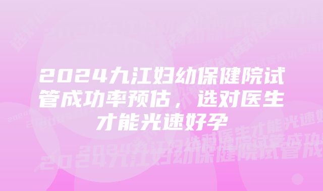 2024九江妇幼保健院试管成功率预估,选对医生才能光速好孕