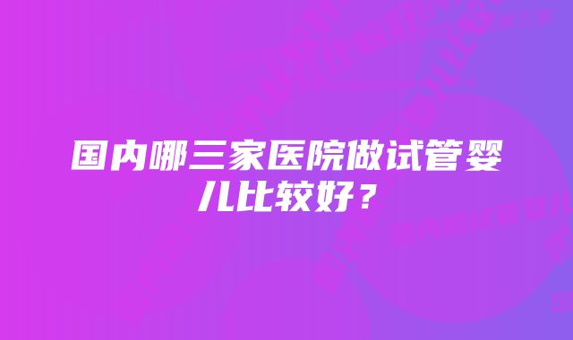 国内哪三家医院做试管婴儿比较好?