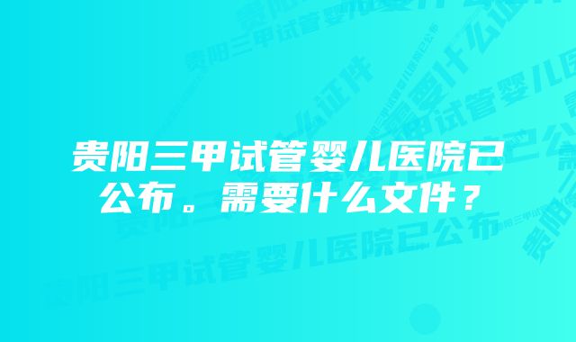 贵阳三甲试管婴儿医院已公布。需要什么文件?