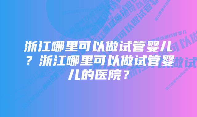 浙江哪里可以做试管婴儿?浙江哪里可以做试管婴儿的医院?