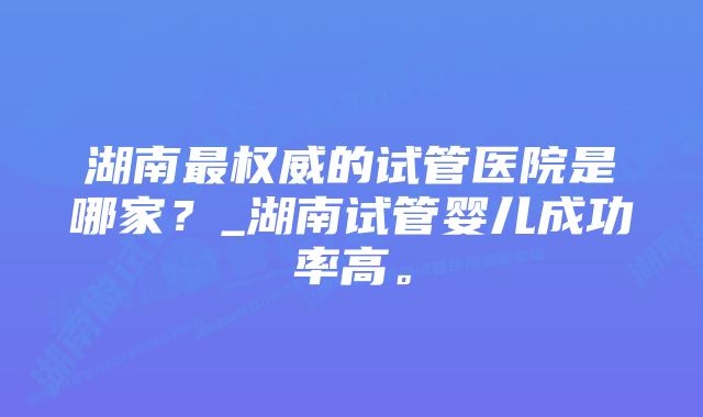 湖南最权威的试管医院是哪家?_湖南试管婴儿成功率高。