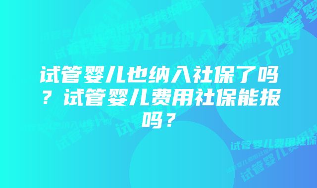 试管婴儿也纳入社保了吗?试管婴儿费用社保能报吗?