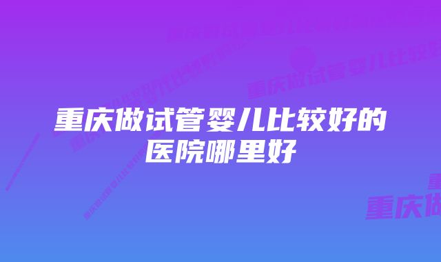 重庆做试管婴儿比较好的医院哪里好
