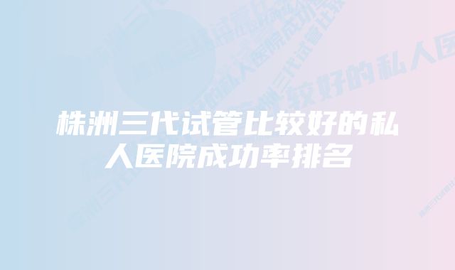 株洲三代试管比较好的私人医院成功率排名