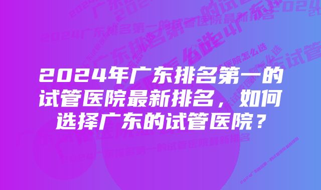 2024年广东排名第一的试管医院最新排名,如何选择广东的试管医院?