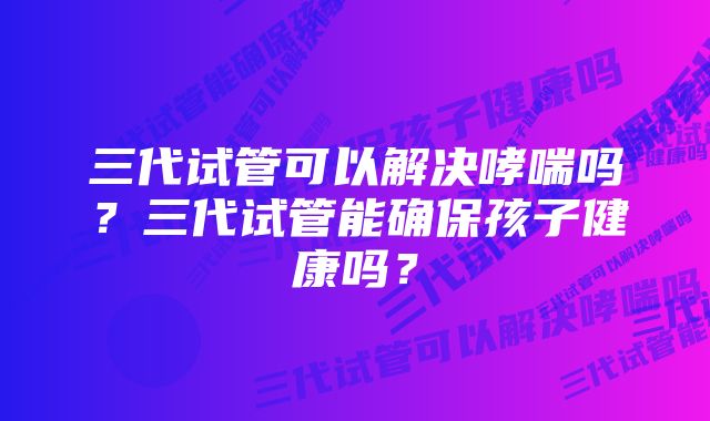 三代试管可以解决哮喘吗?三代试管能确保孩子健康吗?