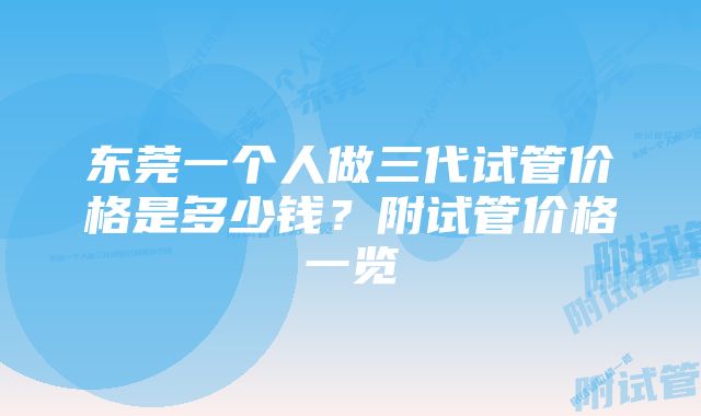 东莞一个人做三代试管价格是多少钱?附试管价格一览