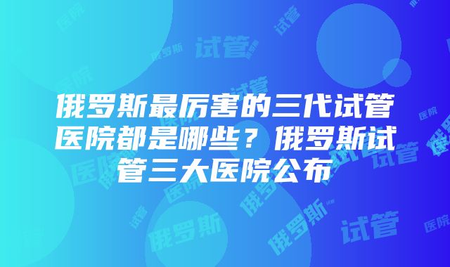 俄罗斯最厉害的三代试管医院都是哪些?俄罗斯试管三大医院公布