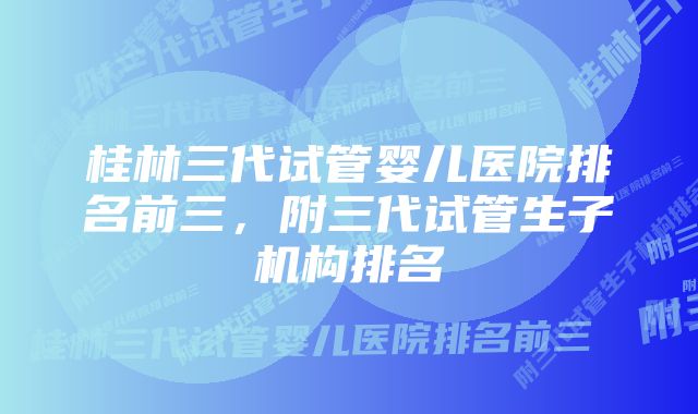 桂林三代试管婴儿医院排名前三,附三代试管生子机构排名