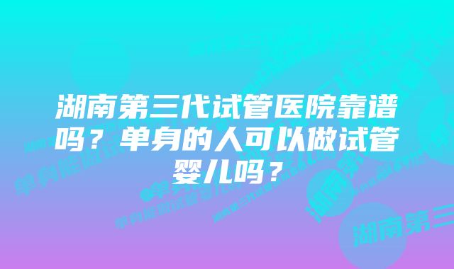 湖南第三代试管医院靠谱吗?单身的人可以做试管婴儿吗?