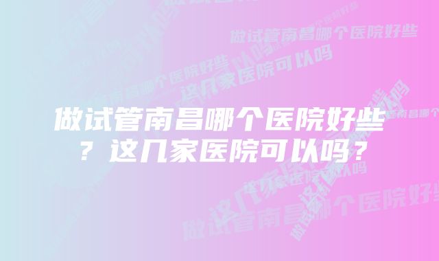 做试管南昌哪个医院好些?这几家医院可以吗?