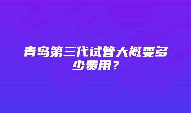 青岛第三代试管大概要多少费用?