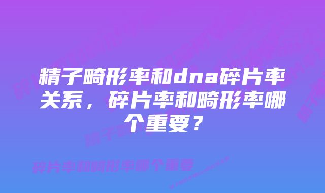 精子畸形率和dna碎片率关系,碎片率和畸形率哪个重要?