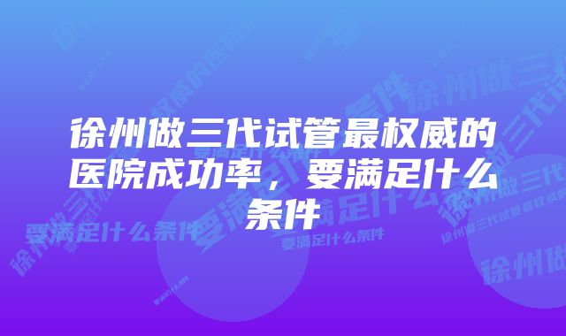 徐州做三代试管最权威的医院成功率,要满足什么条件