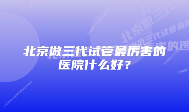 北京做三代试管最厉害的医院什么好?