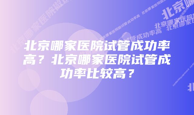 北京哪家医院试管成功率高?北京哪家医院试管成功率比较高?