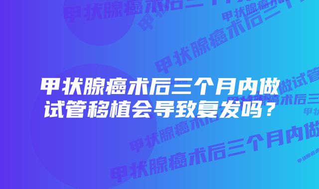 甲状腺癌术后三个月内做试管移植会导致复发吗?