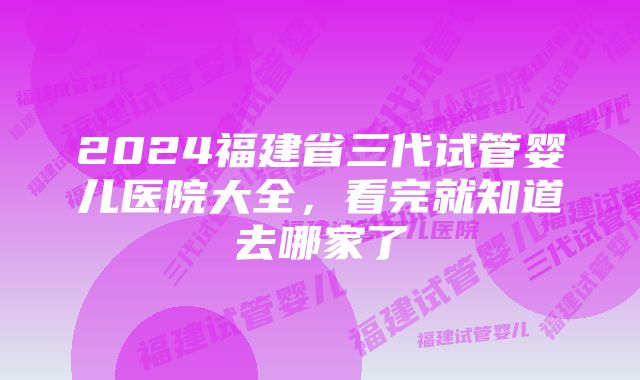 2024福建省三代试管婴儿医院大全,看完就知道去哪家了
