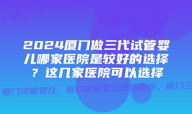 2024厦门做三代试管婴儿哪家医院是较好的选择?这几家医院可以选择