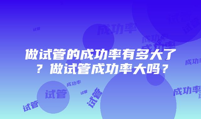做试管的成功率有多大了?做试管成功率大吗?