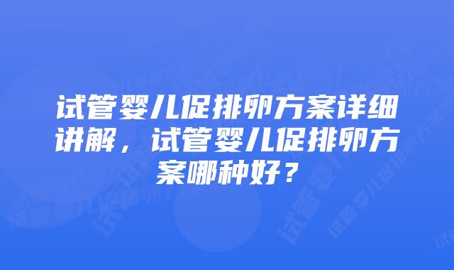 试管婴儿促排卵方案详细讲解,试管婴儿促排卵方案哪种好?