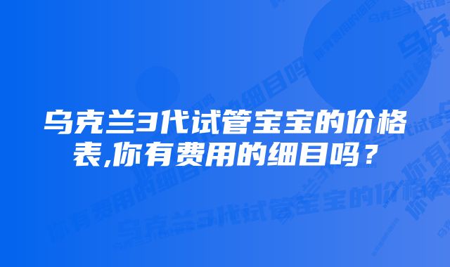 乌克兰3代试管宝宝的价格表,你有费用的细目吗?