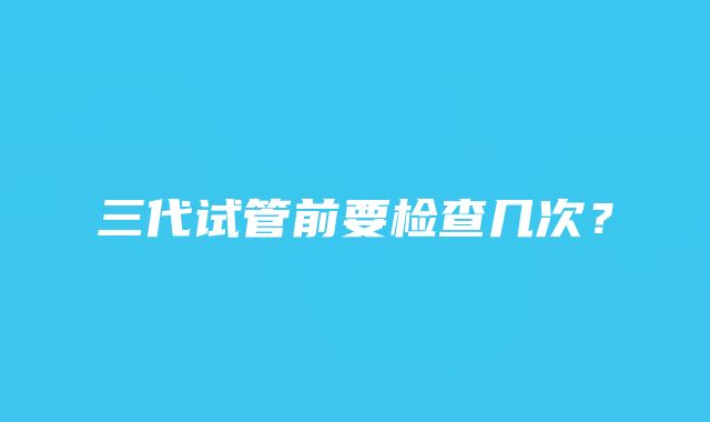 三代试管前要检查几次?