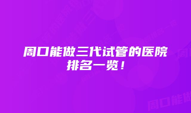 周口能做三代试管的医院排名一览！
