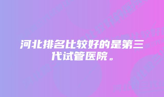河北排名比较好的是第三代试管医院。
