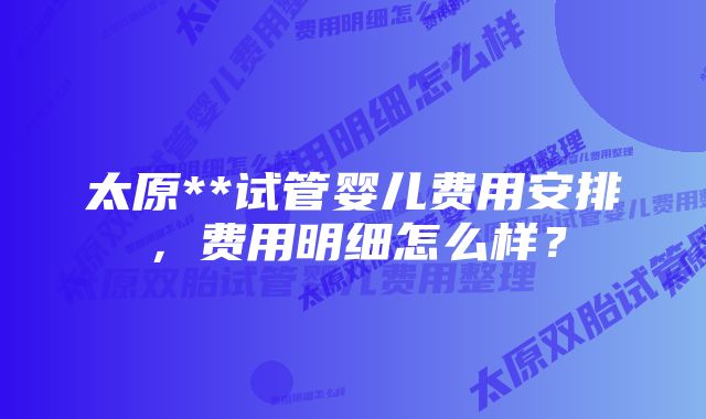 太原**试管婴儿费用安排,费用明细怎么样?