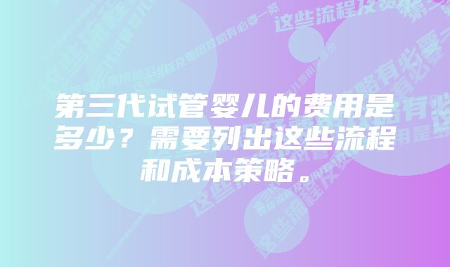 第三代试管婴儿的费用是多少?需要列出这些流程和成本策略。