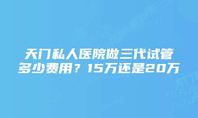 天门私人医院做三代试管多少费用?15万还是20万