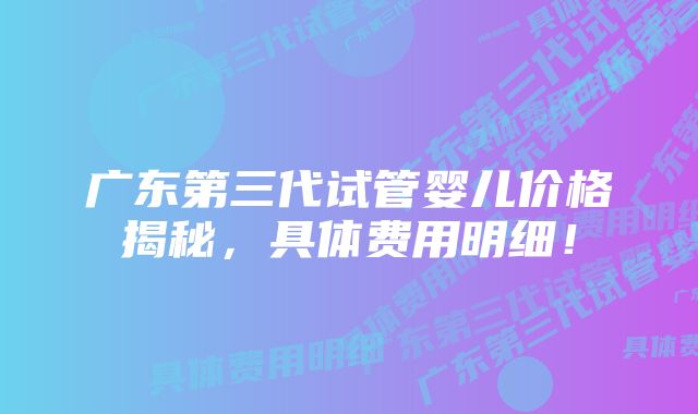 广东第三代试管婴儿价格揭秘,具体费用明细!