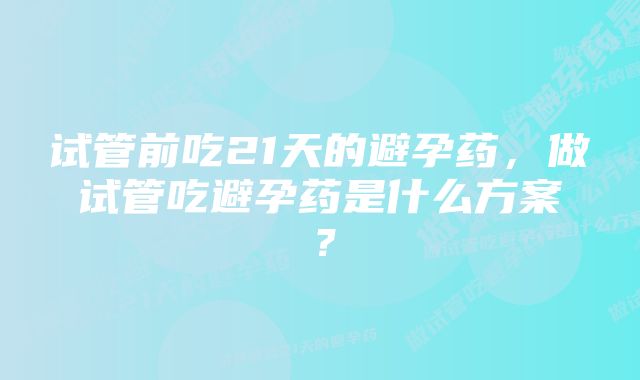 试管前吃21天的避孕药,做试管吃避孕药是什么方案?