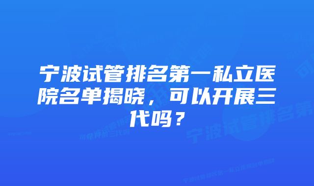 宁波试管排名第一私立医院名单揭晓,可以开展三代吗?