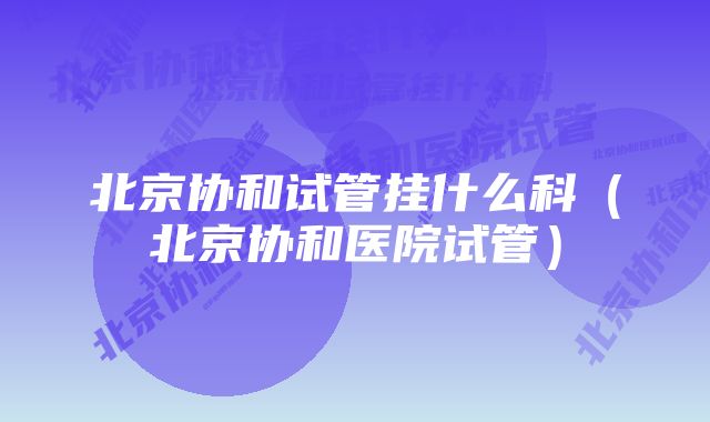 北京协和试管挂什么科(北京协和医院试管)