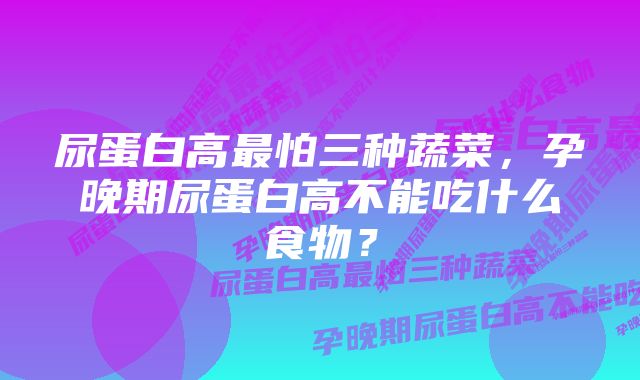 尿蛋白高最怕三种蔬菜,孕晚期尿蛋白高不能吃什么食物?
