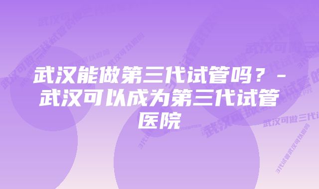 武汉能做第三代试管吗?-武汉可以成为第三代试管医院