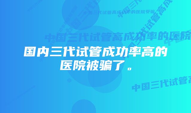 国内三代试管成功率高的医院被骗了。