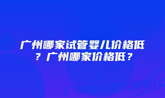 广州哪家试管婴儿价格低?广州哪家价格低?