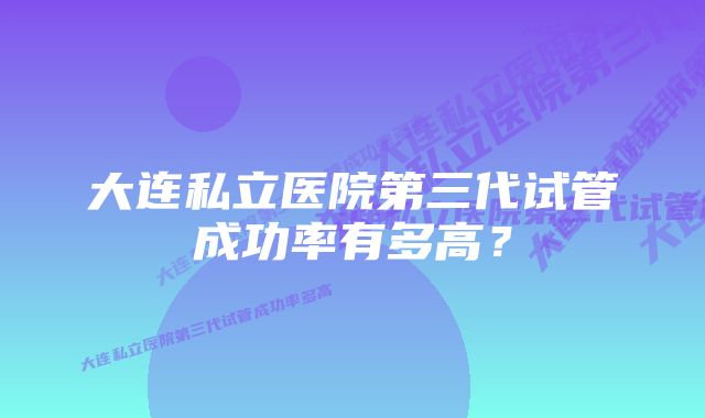 大连私立医院第三代试管成功率有多高?