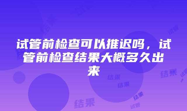 试管前检查可以推迟吗,试管前检查结果大概多久出来