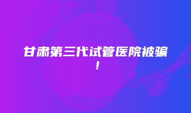 甘肃第三代试管医院被骗！