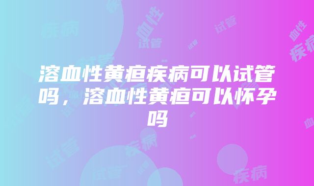 溶血性黄疸疾病可以试管吗,溶血性黄疸可以怀孕吗