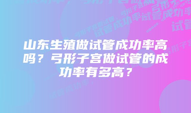 山东生殖做试管成功率高吗?弓形子宫做试管的成功率有多高?