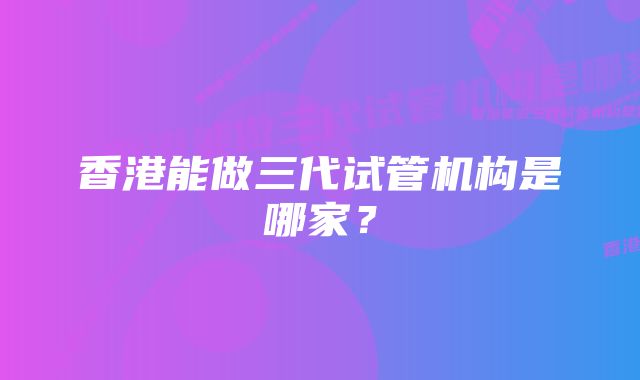 香港能做三代试管机构是哪家?