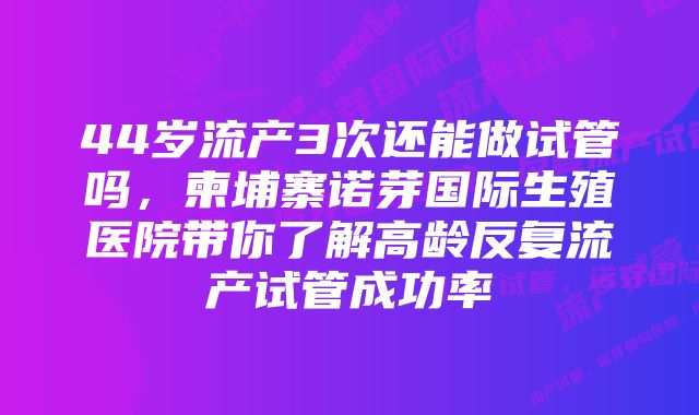 44岁流产3次还能做试管吗,柬埔寨诺芽国际生殖医院带你了解高龄反复流产试管成功率